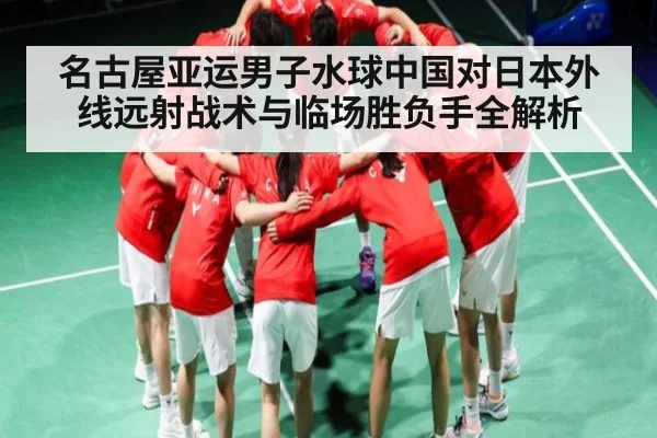 名古屋亚运男子水球中国对日本外线远射战术与临场胜负手全解析