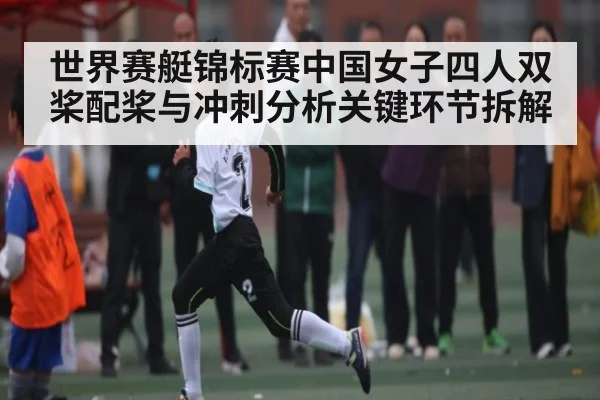 世界赛艇锦标赛中国女子四人双桨配桨与冲刺分析关键环节拆解