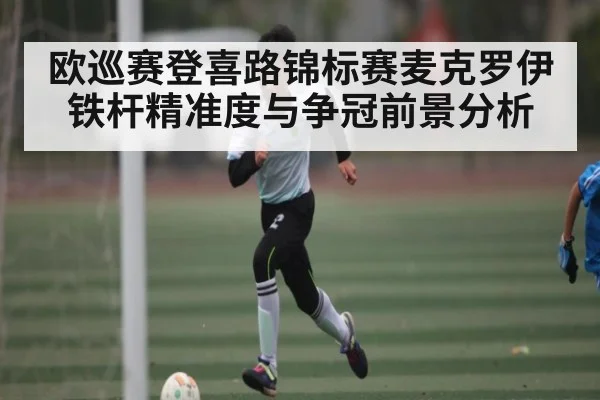 欧巡赛登喜路锦标赛麦克罗伊铁杆精准度与争冠前景分析