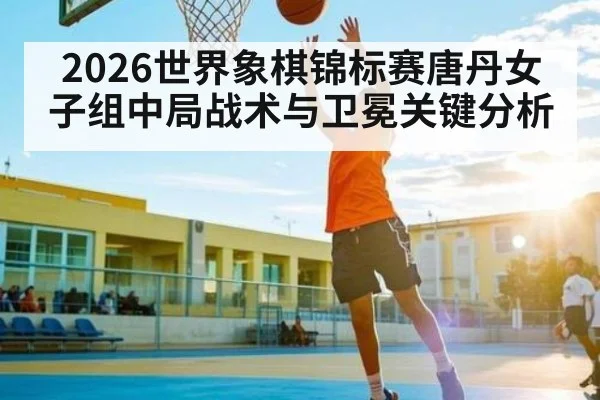 2026世界象棋锦标赛唐丹女子组中局战术与卫冕关键分析