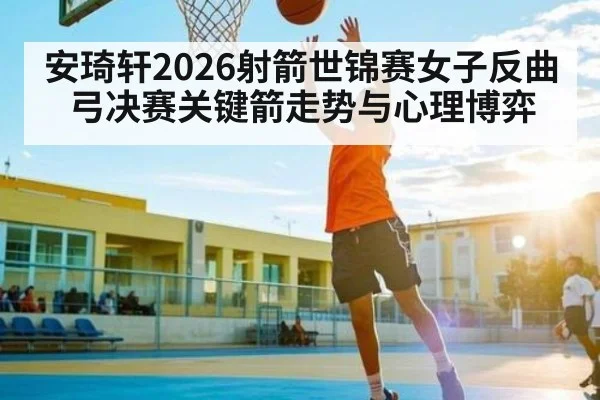 安琦轩2026射箭世锦赛女子反曲弓决赛关键箭走势与心理博弈
