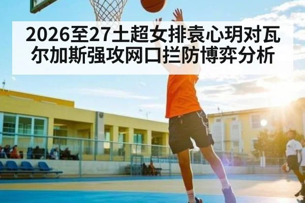 2026至27土超女排袁心玥对瓦尔加斯强攻网口拦防博弈分析